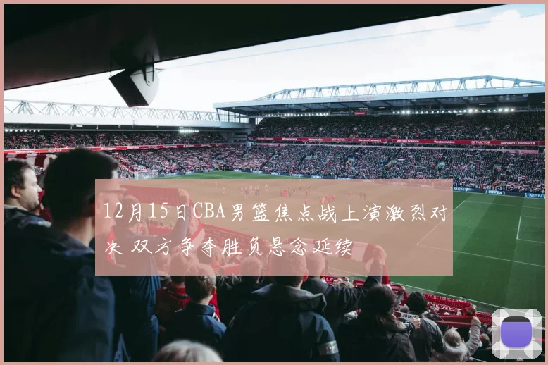 12月15日CBA男篮焦点战上演激烈对决 双方争夺胜负悬念延续