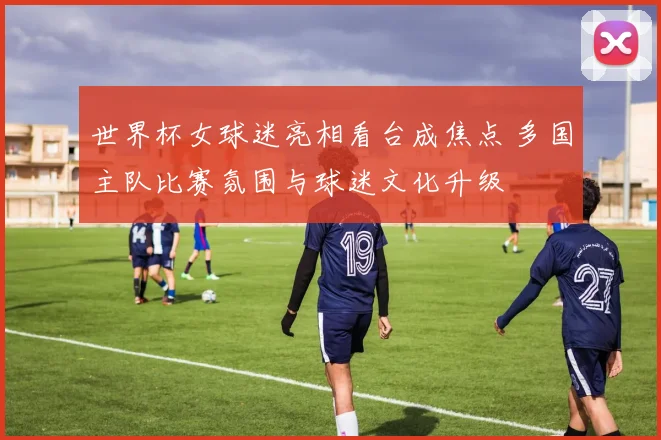 世界杯女球迷亮相看台成焦点 多国主队比赛氛围与球迷文化升级