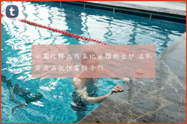 法国对阵几内亚比分预测出炉 法队实力占优但需防冷门