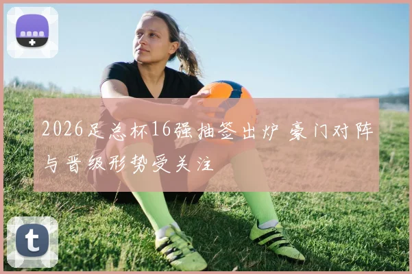 2026足总杯16强抽签出炉 豪门对阵与晋级形势受关注