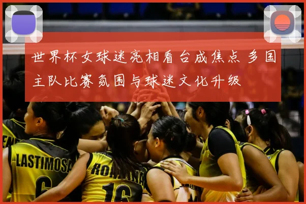 世界杯女球迷亮相看台成焦点 多国主队比赛氛围与球迷文化升级