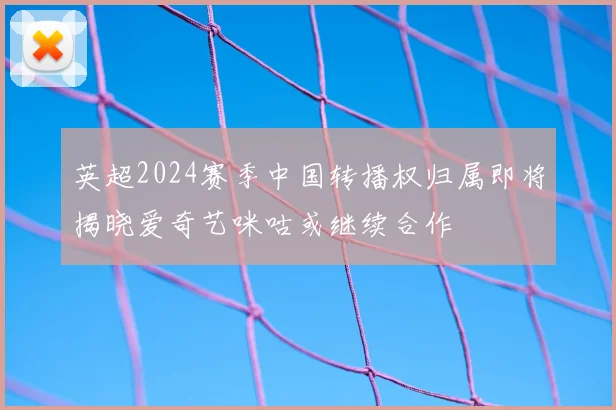 英超2024赛季中国转播权归属即将揭晓爱奇艺咪咕或继续合作