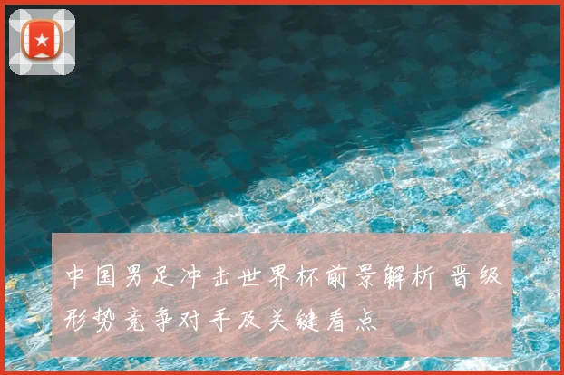 中国男足冲击世界杯前景解析 晋级形势竞争对手及关键看点