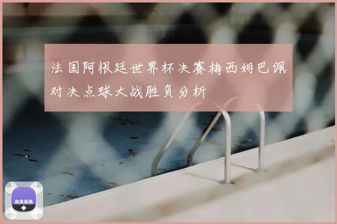 法国阿根廷世界杯决赛梅西姆巴佩对决点球大战胜负分析