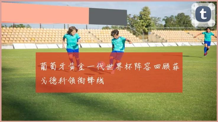 葡萄牙黄金一代世界杯阵容回顾菲戈德科领衔锋线