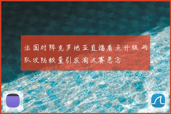 法国对阵克罗地亚直播看点升级 两队攻防较量引发淘汰赛悬念