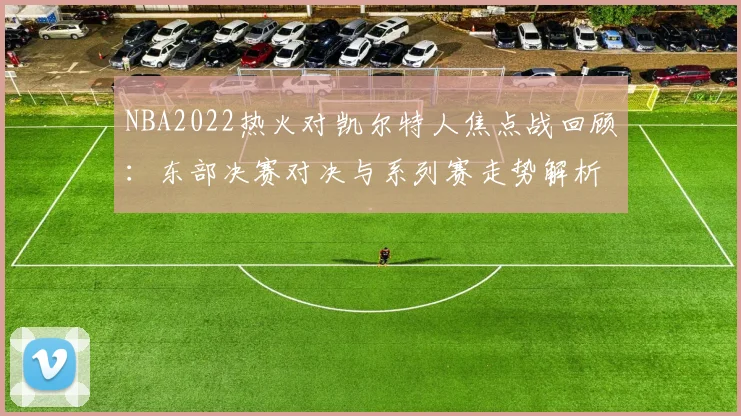 NBA2022热火对凯尔特人焦点战回顾:东部决赛对决与系列赛走势解析