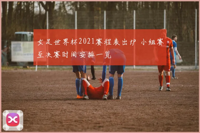 女足世界杯2021赛程表出炉 小组赛至决赛时间安排一览