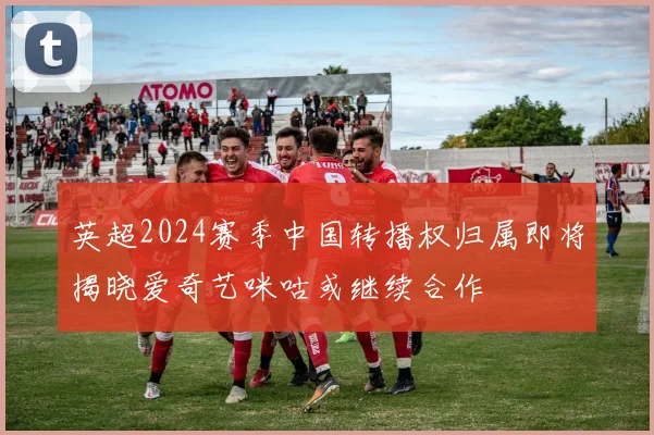 英超2024赛季中国转播权归属即将揭晓爱奇艺咪咕或继续合作