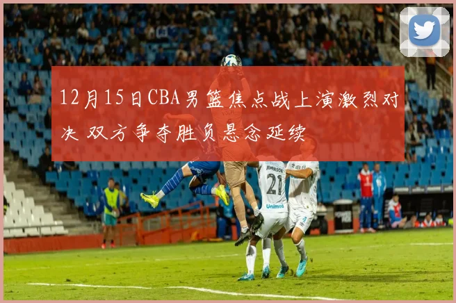 12月15日CBA男篮焦点战上演激烈对决 双方争夺胜负悬念延续
