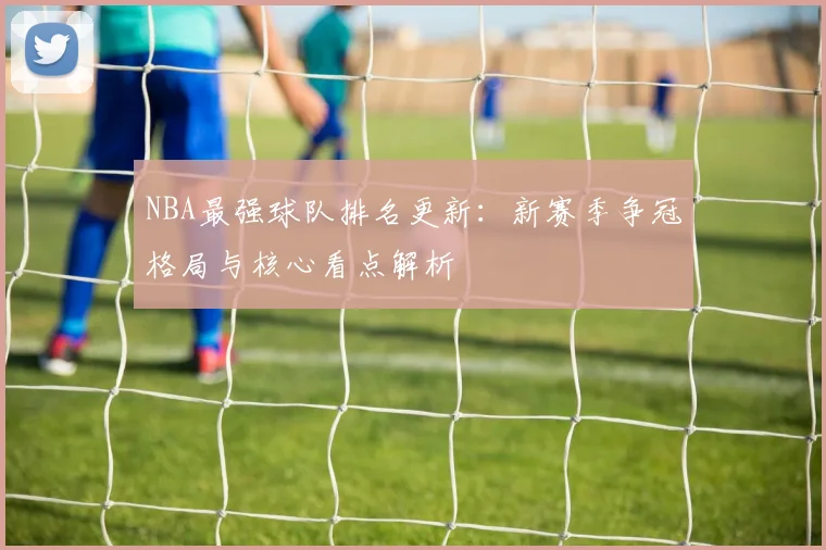 NBA最强球队排名更新：新赛季争冠格局与核心看点解析