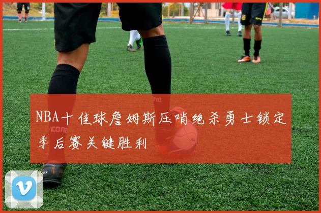 NBA十佳球詹姆斯压哨绝杀勇士锁定季后赛关键胜利