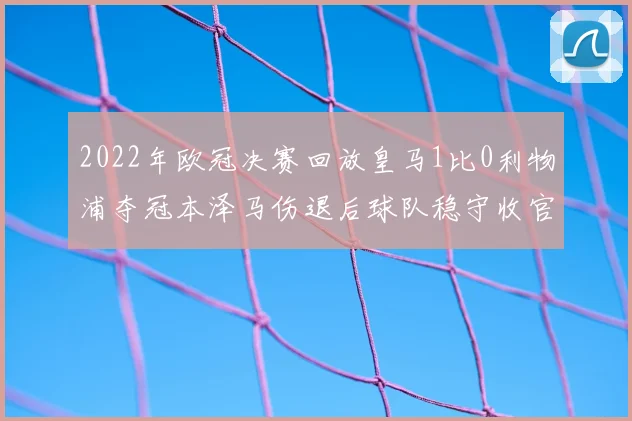 2022年欧冠决赛回放皇马1比0利物浦夺冠本泽马伤退后球队稳守收官