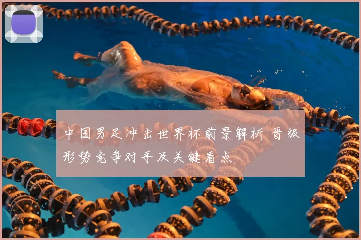 中国男足冲击世界杯前景解析 晋级形势竞争对手及关键看点