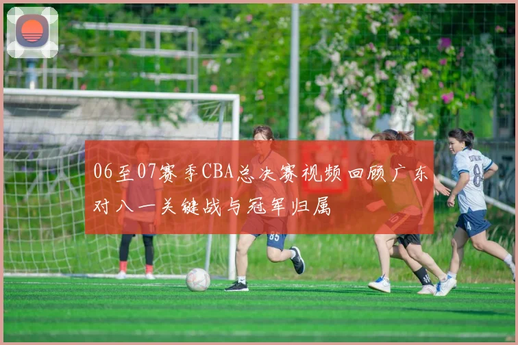 06至07赛季CBA总决赛视频回顾广东对八一关键战与冠军归属