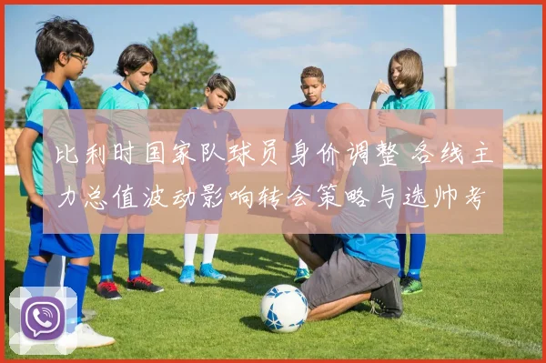 比利时国家队球员身价调整 各线主力总值波动影响转会策略与选帅考量