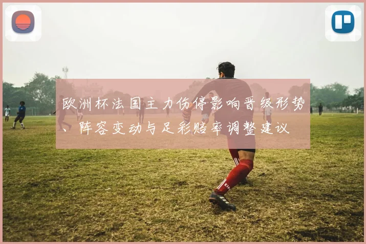 欧洲杯法国主力伤停影响晋级形势、阵容变动与足彩赔率调整建议
