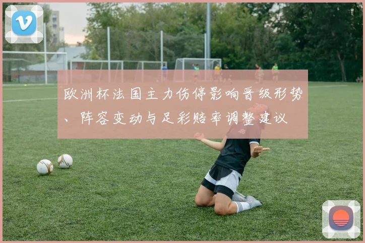 欧洲杯法国主力伤停影响晋级形势、阵容变动与足彩赔率调整建议
