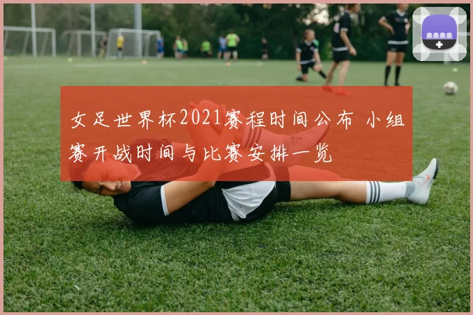 女足世界杯2021赛程时间公布 小组赛开战时间与比赛安排一览