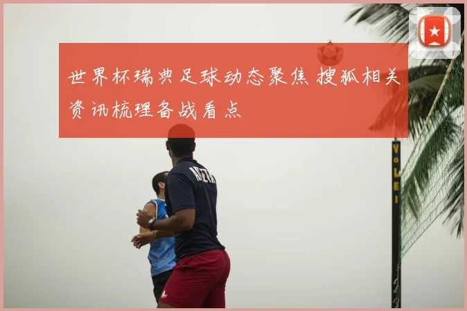 世界杯瑞典足球动态聚焦 搜狐相关资讯梳理备战看点