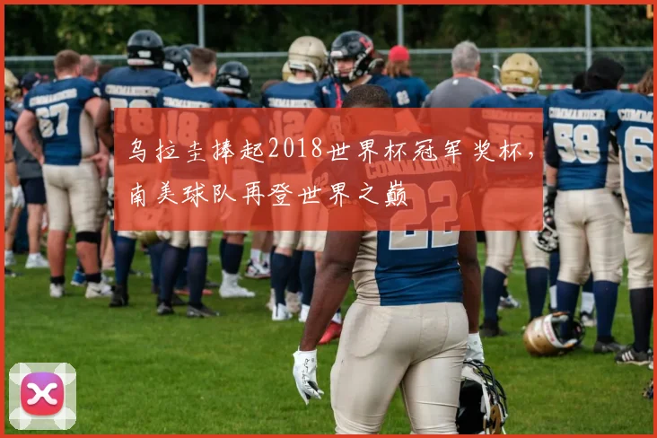 乌拉圭捧起2018世界杯冠军奖杯,南美球队再登世界之巅