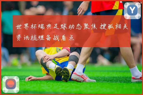 世界杯瑞典足球动态聚焦 搜狐相关资讯梳理备战看点